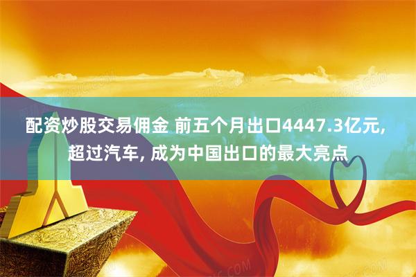 配资炒股交易佣金 前五个月出口4447.3亿元, 超过汽车, 成为中国出口的最大亮点