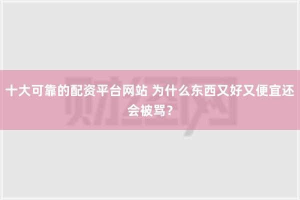 十大可靠的配资平台网站 为什么东西又好又便宜还会被骂？