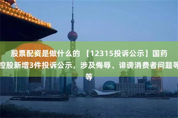 股票配资是做什么的 【12315投诉公示】国药控股新增3件投诉公示，涉及侮辱、诽谤消费者问题等