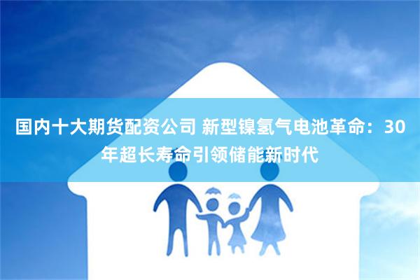 国内十大期货配资公司 新型镍氢气电池革命：30年超长寿命引领储能新时代