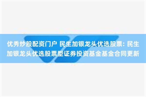 优秀炒股配资门户 民生加银龙头优选股票: 民生加银龙头优选股票型证券投资基金基金合同更新