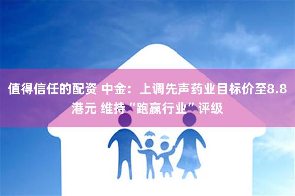 值得信任的配资 中金：上调先声药业目标价至8.8港元 维持“跑赢行业”评级