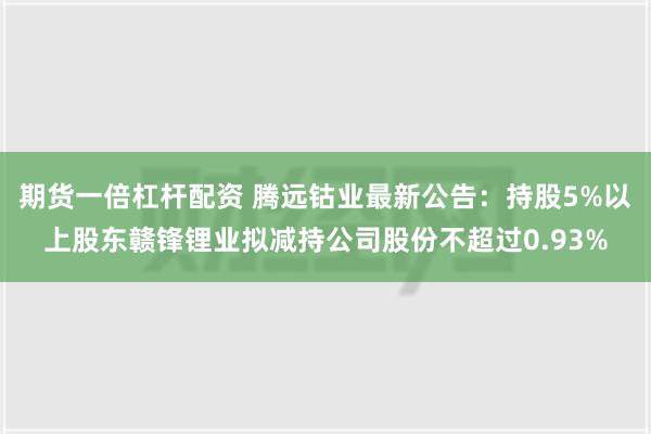 期货一倍杠杆配资 腾远钴业最新公告：持股5%以上股东赣锋锂业拟减持公司股份不超过0.93%