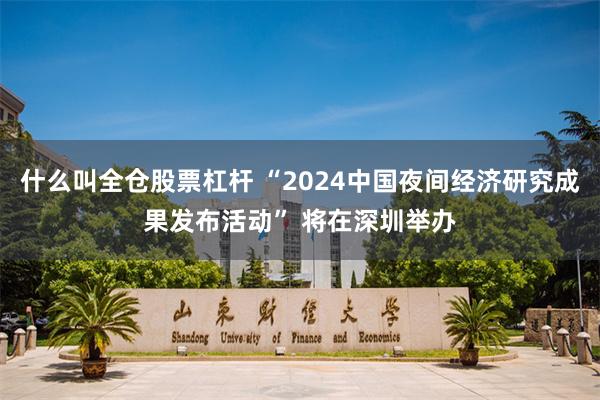 什么叫全仓股票杠杆 “2024中国夜间经济研究成果发布活动” 将在深圳举办