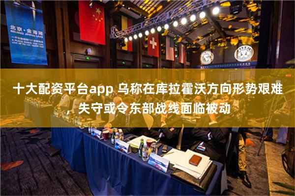 十大配资平台app 乌称在库拉霍沃方向形势艰难，失守或令东部战线面临被动