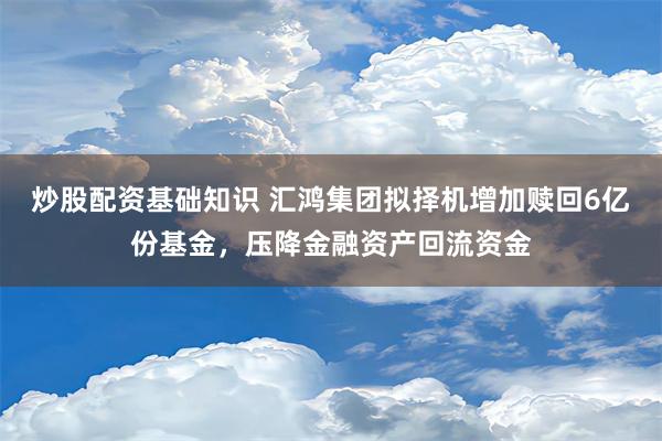 炒股配资基础知识 汇鸿集团拟择机增加赎回6亿份基金，压降金融资产回流资金