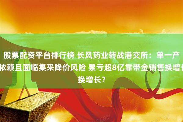 股票配资平台排行榜 长风药业转战港交所：单一产品依赖且面临集采降价风险 累亏超8亿靠带金销售换增长？