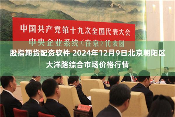 股指期货配资软件 2024年12月9日北京朝阳区大洋路综合市场价格行情