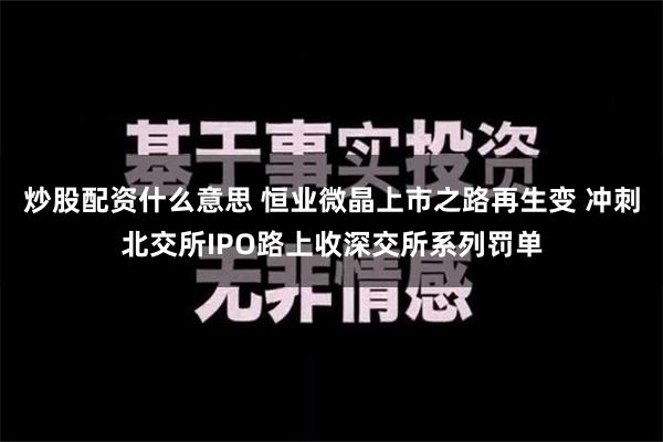 炒股配资什么意思 恒业微晶上市之路再生变 冲刺北交所IPO路上收深交所系列罚单