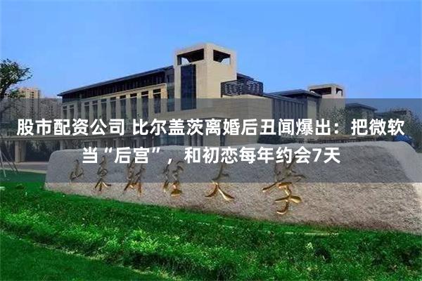 股市配资公司 比尔盖茨离婚后丑闻爆出：把微软当“后宫”，和初恋每年约会7天