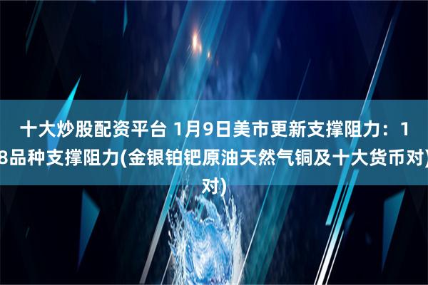 十大炒股配资平台 1月9日美市更新支撑阻力：18品种支撑阻力(金银铂钯原油天然气铜及十大货币对)