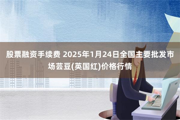 股票融资手续费 2025年1月24日全国主要批发市场芸豆(英国红)价格行情